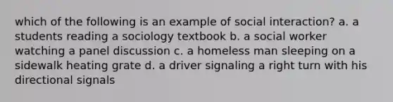 which of the following is an example of social interaction? a. a students reading a sociology textbook b. a social worker watching a panel discussion c. a homeless man sleeping on a sidewalk heating grate d. a driver signaling a right turn with his directional signals