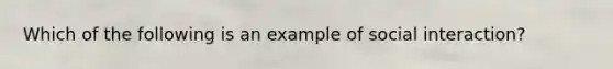 Which of the following is an example of social interaction?