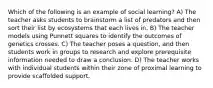 Which of the following is an example of social learning? A) The teacher asks students to brainstorm a list of predators and then sort their list by ecosystems that each lives in. B) The teacher models using Punnett squares to identify the outcomes of genetics crosses. C) The teacher poses a question, and then students work in groups to research and explore prerequisite information needed to draw a conclusion. D) The teacher works with individual students within their zone of proximal learning to provide scaffolded support.