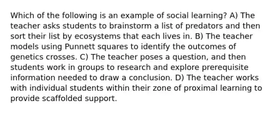 Which of the following is an example of social learning? A) The teacher asks students to brainstorm a list of predators and then sort their list by ecosystems that each lives in. B) The teacher models using Punnett squares to identify the outcomes of genetics crosses. C) The teacher poses a question, and then students work in groups to research and explore prerequisite information needed to draw a conclusion. D) The teacher works with individual students within their zone of proximal learning to provide scaffolded support.