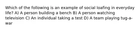 Which of the following is an example of social loafing in everyday life? A) A person building a bench B) A person watching television C) An individual taking a test D) A team playing tug-a-war