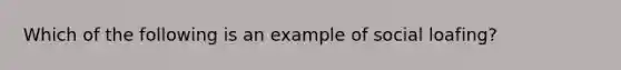 Which of the following is an example of social loafing?