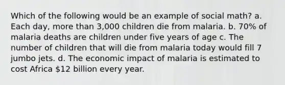 Which of the following would be an example of social math? a. Each day, <a href='https://www.questionai.com/knowledge/keWHlEPx42-more-than' class='anchor-knowledge'>more than</a> 3,000 children die from malaria. b. 70% of malaria deaths are children under five years of age c. The number of children that will die from malaria today would fill 7 jumbo jets. d. The economic impact of malaria is estimated to cost Africa 12 billion every year.