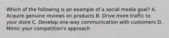 Which of the following is an example of a social media goal? A. Acquire genuine reviews on products B. Drive more traffic to your store C. Develop one-way communication with customers D. Mimic your competition's approach