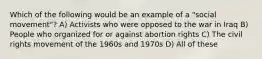 Which of the following would be an example of a "social movement"? A) Activists who were opposed to the war in Iraq B) People who organized for or against abortion rights C) The civil rights movement of the 1960s and 1970s D) All of these