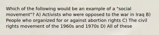 Which of the following would be an example of a "social movement"? A) Activists who were opposed to the war in Iraq B) People who organized for or against abortion rights C) The civil rights movement of the 1960s and 1970s D) All of these