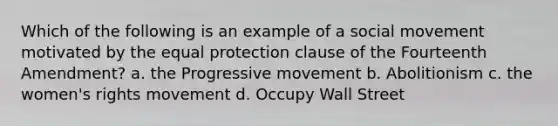 Which of the following is an example of a social movement motivated by the equal protection clause of the Fourteenth Amendment? a. the Progressive movement b. Abolitionism c. the women's rights movement d. Occupy Wall Street