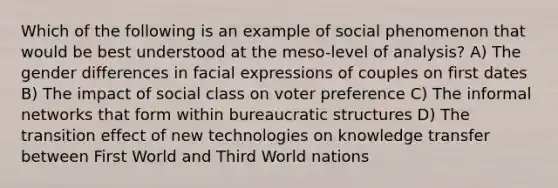 Which of the following is an example of social phenomenon that would be best understood at the meso-level of analysis? A) The gender differences in facial expressions of couples on first dates B) The impact of social class on voter preference C) The informal networks that form within bureaucratic structures D) The transition effect of new technologies on knowledge transfer between First World and Third World nations