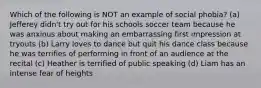 Which of the following is NOT an example of social phobia? (a) Jefferey didn't try out for his schools soccer team because he was anxious about making an embarrassing first impression at tryouts (b) Larry loves to dance but quit his dance class because he was terrifies of performing in front of an audience at the recital (c) Heather is terrified of public speaking (d) Liam has an intense fear of heights