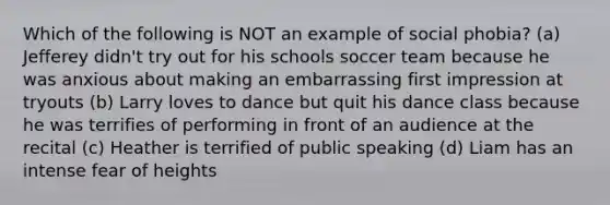 Which of the following is NOT an example of social phobia? (a) Jefferey didn't try out for his schools soccer team because he was anxious about making an embarrassing first impression at tryouts (b) Larry loves to dance but quit his dance class because he was terrifies of performing in front of an audience at the recital (c) Heather is terrified of public speaking (d) Liam has an intense fear of heights