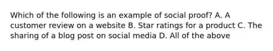 Which of the following is an example of social proof? A. A customer review on a website B. Star ratings for a product C. The sharing of a blog post on social media D. All of the above