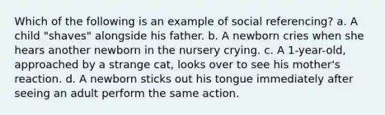 Which of the following is an example of social referencing? a. A child "shaves" alongside his father. b. A newborn cries when she hears another newborn in the nursery crying. c. A 1-year-old, approached by a strange cat, looks over to see his mother's reaction. d. A newborn sticks out his tongue immediately after seeing an adult perform the same action.