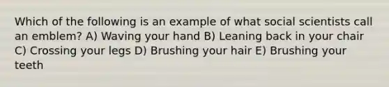 Which of the following is an example of what social scientists call an emblem? A) Waving your hand B) Leaning back in your chair C) Crossing your legs D) Brushing your hair E) Brushing your teeth