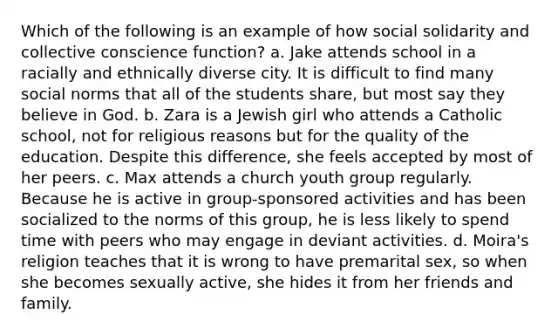 Which of the following is an example of how social solidarity and collective conscience function? a. Jake attends school in a racially and ethnically diverse city. It is difficult to find many social norms that all of the students share, but most say they believe in God. b. Zara is a Jewish girl who attends a Catholic school, not for religious reasons but for the quality of the education. Despite this difference, she feels accepted by most of her peers. c. Max attends a church youth group regularly. Because he is active in group-sponsored activities and has been socialized to the norms of this group, he is less likely to spend time with peers who may engage in deviant activities. d. Moira's religion teaches that it is wrong to have premarital sex, so when she becomes sexually active, she hides it from her friends and family.