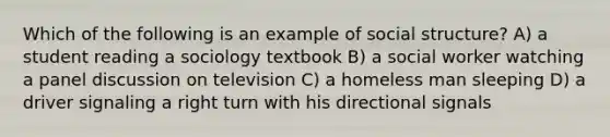 Which of the following is an example of social structure? A) a student reading a sociology textbook B) a social worker watching a panel discussion on television C) a homeless man sleeping D) a driver signaling a right turn with his directional signals