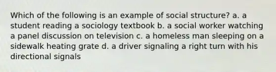 Which of the following is an example of social structure? a. a student reading a sociology textbook b. a social worker watching a panel discussion on television c. a homeless man sleeping on a sidewalk heating grate d. a driver signaling a right turn with his directional signals