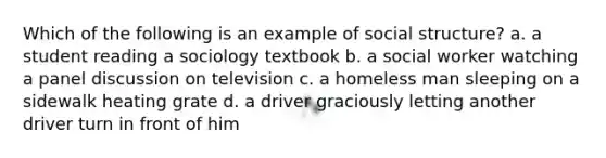 Which of the following is an example of social structure? a. a student reading a sociology textbook b. a social worker watching a panel discussion on television c. a homeless man sleeping on a sidewalk heating grate d. a driver graciously letting another driver turn in front of him