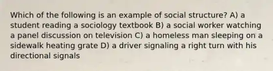 Which of the following is an example of social structure? A) a student reading a sociology textbook B) a social worker watching a panel discussion on television C) a homeless man sleeping on a sidewalk heating grate D) a driver signaling a right turn with his directional signals