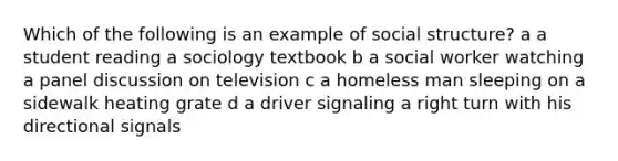 Which of the following is an example of social structure? a a student reading a sociology textbook b a social worker watching a panel discussion on television c a homeless man sleeping on a sidewalk heating grate d a driver signaling a right turn with his directional signals