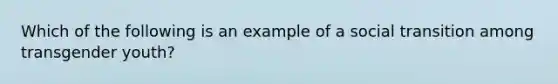 Which of the following is an example of a social transition among transgender youth?