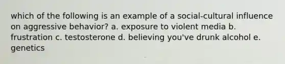 which of the following is an example of a social-cultural influence on aggressive behavior? a. exposure to violent media b. frustration c. testosterone d. believing you've drunk alcohol e. genetics