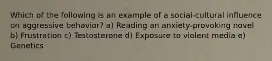 Which of the following is an example of a social-cultural influence on aggressive behavior? a) Reading an anxiety-provoking novel b) Frustration c) Testosterone d) Exposure to violent media e) Genetics