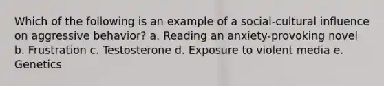 Which of the following is an example of a social-cultural influence on aggressive behavior? a. Reading an anxiety-provoking novel b. Frustration c. Testosterone d. Exposure to violent media e. Genetics