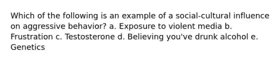 Which of the following is an example of a social-cultural influence on aggressive behavior? a. Exposure to violent media b. Frustration c. Testosterone d. Believing you've drunk alcohol e. Genetics