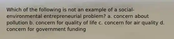 Which of the following is not an example of a social-environmental entrepreneurial problem? a. concern about pollution b. concern for quality of life c. concern for air quality d. concern for government funding