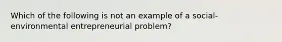 Which of the following is not an example of a social-environmental entrepreneurial problem?