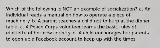 Which of the following is NOT an example of socialization? a. An individual reads a manual on how to operate a piece of machinery. b. A parent teaches a child not to burp at the dinner table. c. A Peace Corps volunteer learns the basic rules of etiquette of her new country. d. A child encourages her parents to open up a Facebook account to keep up with the times.