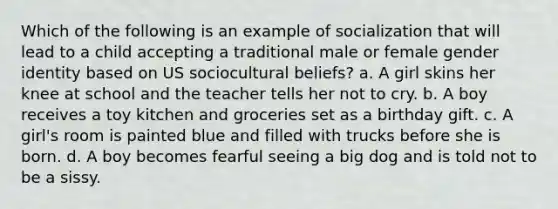 Which of the following is an example of socialization that will lead to a child accepting a traditional male or female gender identity based on US sociocultural beliefs? a. A girl skins her knee at school and the teacher tells her not to cry. b. A boy receives a toy kitchen and groceries set as a birthday gift. c. A girl's room is painted blue and filled with trucks before she is born. d. A boy becomes fearful seeing a big dog and is told not to be a sissy.