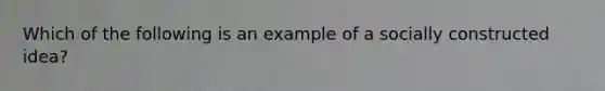 Which of the following is an example of a socially constructed idea?