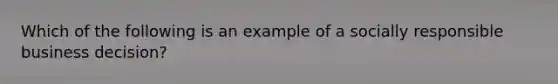 Which of the following is an example of a socially responsible business decision?