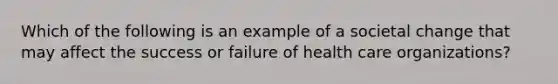 Which of the following is an example of a societal change that may affect the success or failure of health care organizations?