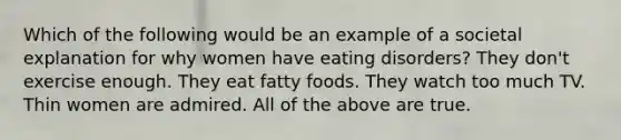 Which of the following would be an example of a societal explanation for why women have eating disorders? They don't exercise enough. They eat fatty foods. They watch too much TV. Thin women are admired. All of the above are true.