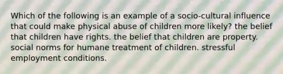 Which of the following is an example of a socio-cultural influence that could make physical abuse of children more likely? the belief that children have rights. the belief that children are property. social norms for humane treatment of children. stressful employment conditions.