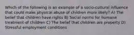 Which of the following is an example of a socio-cultural influence that could make physical abuse of children more likely? A) The belief that children have rights B) Social norms for humane treatment of children C) The belief that children are property D) Stressful employment conditions