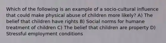 Which of the following is an example of a socio-cultural influence that could make physical abuse of children more likely? A) The belief that children have rights B) Social norms for humane treatment of children C) The belief that children are property D) Stressful employment conditions