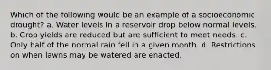 Which of the following would be an example of a socioeconomic drought? a. Water levels in a reservoir drop below normal levels. b. Crop yields are reduced but are sufficient to meet needs. c. Only half of the normal rain fell in a given month. d. Restrictions on when lawns may be watered are enacted.