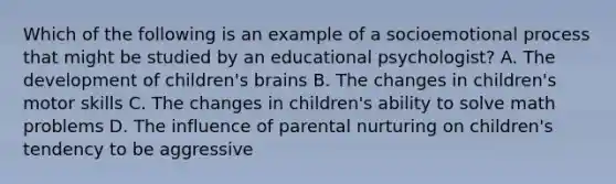 Which of the following is an example of a socioemotional process that might be studied by an educational psychologist? A. The development of children's brains B. The changes in children's motor skills C. The changes in children's ability to solve math problems D. The influence of parental nurturing on children's tendency to be aggressive