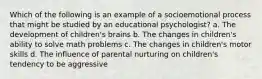 Which of the following is an example of a socioemotional process that might be studied by an educational psychologist? a. The development of children's brains b. The changes in children's ability to solve math problems c. The changes in children's motor skills d. The influence of parental nurturing on children's tendency to be aggressive