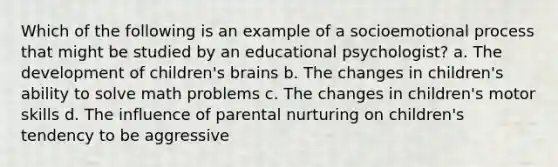 Which of the following is an example of a socioemotional process that might be studied by an educational psychologist? a. The development of children's brains b. The changes in children's ability to solve math problems c. The changes in children's motor skills d. The influence of parental nurturing on children's tendency to be aggressive