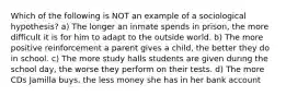 Which of the following is NOT an example of a sociological hypothesis? a) The longer an inmate spends in prison, the more difficult it is for him to adapt to the outside world. b) The more positive reinforcement a parent gives a child, the better they do in school. c) The more study halls students are given during the school day, the worse they perform on their tests. d) The more CDs Jamilla buys, the less money she has in her bank account