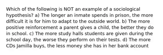 Which of the following is NOT an example of a sociological hypothesis? a) The longer an inmate spends in prison, the more difficult it is for him to adapt to the outside world. b) The more positive reinforcement a parent gives a child, the better they do in school. c) The more study halls students are given during the school day, the worse they perform on their tests. d) The more CDs Jamilla buys, the less money she has in her bank account