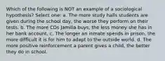 Which of the following is NOT an example of a sociological hypothesis? Select one: a. The more study halls students are given during the school day, the worse they perform on their tests. b. The more CDs Jamilla buys, the less money she has in her bank account. c. The longer an inmate spends in prison, the more difficult it is for him to adapt to the outside world. d. The more positive reinforcement a parent gives a child, the better they do in school.