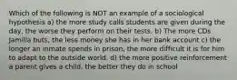 Which of the following is NOT an example of a sociological hypothesis a) the more study calls students are given during the day, the worse they perform on their tests. b) The more CDs Jamilla buts, the less money she has in her bank account c) the longer an inmate spends in prison, the more difficult it is for him to adapt to the outside world. d) the more positive reinforcement a parent gives a child, the better they do in school