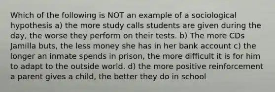 Which of the following is NOT an example of a sociological hypothesis a) the more study calls students are given during the day, the worse they perform on their tests. b) The more CDs Jamilla buts, the less money she has in her bank account c) the longer an inmate spends in prison, the more difficult it is for him to adapt to the outside world. d) the more positive reinforcement a parent gives a child, the better they do in school