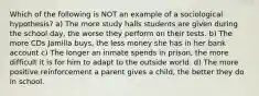 Which of the following is NOT an example of a sociological hypothesis? a) The more study halls students are given during the school day, the worse they perform on their tests. b) The more CDs Jamilla buys, the less money she has in her bank account c) The longer an inmate spends in prison, the more difficult it is for him to adapt to the outside world. d) The more positive reinforcement a parent gives a child, the better they do in school.