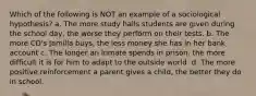 Which of the following is NOT an example of a sociological hypothesis? a. The more study halls students are given during the school day, the worse they perform on their tests. b. The more CD's Jamilla buys, the less money she has in her bank account c. The longer an inmate spends in prison, the more difficult it is for him to adapt to the outside world. d. The more positive reinforcement a parent gives a child, the better they do in school.